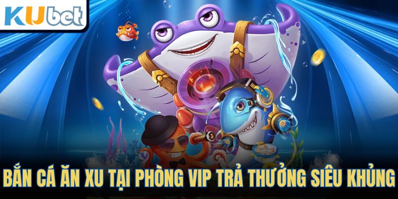 Bắn cá ăn xu tại phòng vip trả thưởng siêu khủng